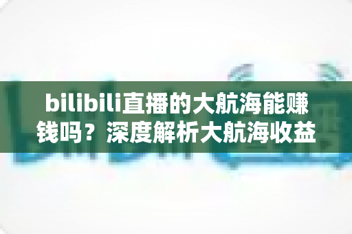 bilibili直播的大航海能赚钱吗?深度解析大航海收益机制与主播变现全攻略 bilibili直播的大航海能赚钱吗?深度解析大航海收益机制与主播变现全攻略