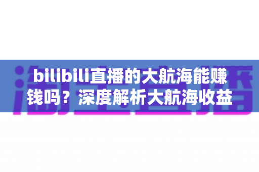 bilibili直播的大航海能赚钱吗?深度解析大航海收益机制与主播变现全攻略 bilibili直播的大航海能赚钱吗?深度解析大航海收益机制与主播变现全攻略