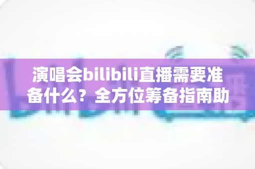 演唱会bilibili直播需要准备什么？全方位筹备指南助你打造高质量线上演出