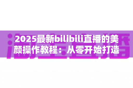 2025最新bilibili直播的美颜操作教程:从零开始打造高清精致直播间,PC端与手机端设置全解析 2025最新bilibili直播的美颜操作教程:从零开始打造高清精致直播间,PC端与手机端设置全解析