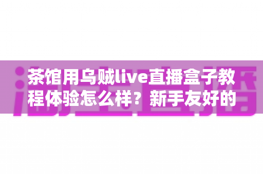 茶馆用乌贼live直播盒子教程体验怎么样？新手友好的茶馆直播设备全流程测评与真实使用心得