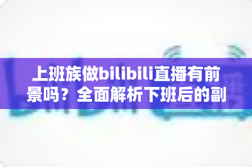 上班族做bilibili直播有前景吗？全面解析下班后的副业新赛道与真实收益前景
