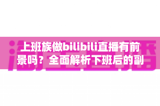 上班族做bilibili直播有前景吗？全面解析下班后的副业新赛道与真实收益前景