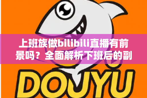上班族做bilibili直播有前景吗？全面解析下班后的副业新赛道与真实收益前景