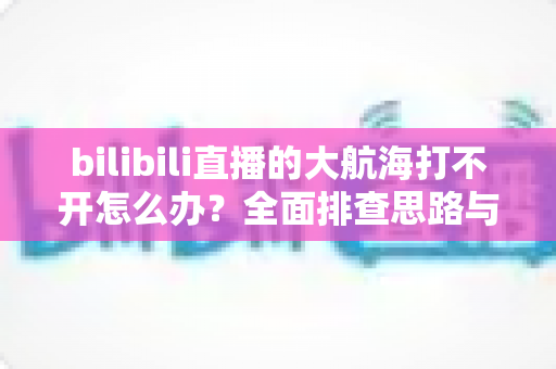 bilibili直播的大航海打不开怎么办？全面排查思路与高效解决方法全攻略