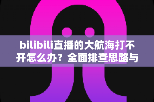 bilibili直播的大航海打不开怎么办？全面排查思路与高效解决方法全攻略