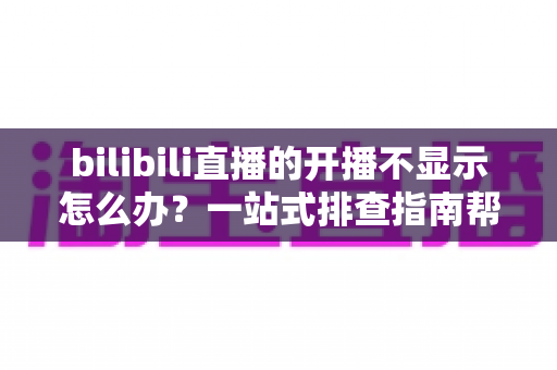 bilibili直播的开播不显示怎么办？一站式排查指南帮你快速恢复直播