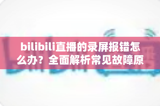 bilibili直播的录屏报错怎么办?全面解析常见故障原因与实用修复方案,让录屏轻松又稳定 bilibili直播的录屏报错怎么办?全面解析常见故障原因与实用修复方案,让录屏轻松又稳定
