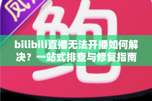 bilibili直播无法开播如何解决?一站式排查与修复指南,助你快速重返直播间 bilibili直播无法开播如何解决?一站式排查与修复指南,助你快速重返直播间