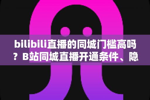bilibili直播的同城门槛高吗?B站同城直播开通条件、隐性要求与快速上手全攻略 bilibili直播的同城门槛高吗?B站同城直播开通条件、隐性要求与快速上手全攻略