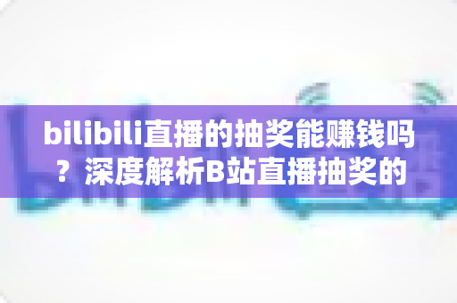 bilibili直播的抽奖能赚钱吗?深度解析B站直播抽奖的变现真相与实用指南 bilibili直播的抽奖能赚钱吗?深度解析B站直播抽奖的变现真相与实用指南