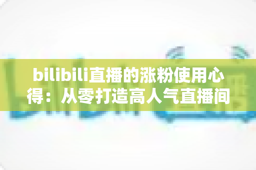 bilibili直播的涨粉使用心得：从零打造高人气直播间的实战经验分享