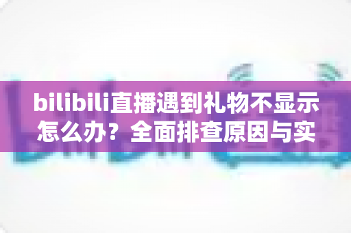 bilibili直播遇到礼物不显示怎么办?全面排查原因与实用解决方法一站式指南 bilibili直播遇到礼物不显示怎么办?全面排查原因与实用解决方法一站式指南