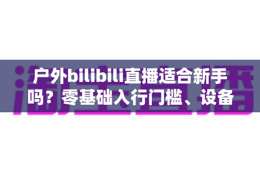 户外bilibili直播适合新手吗?零基础入行门槛、设备清单与涨粉实操全解析 户外bilibili直播适合新手吗?零基础入行门槛、设备清单与涨粉实操全解析