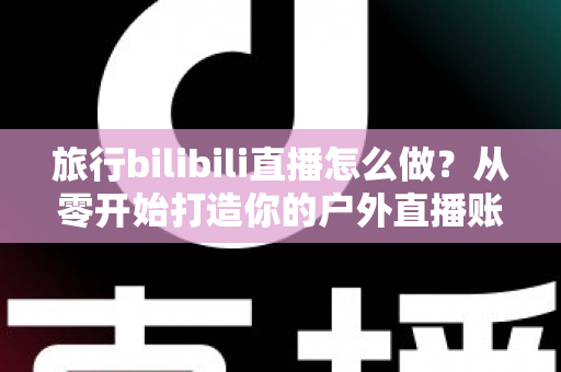 旅行bilibili直播怎么做?从零开始打造你的户外直播账号全攻略 旅行bilibili直播怎么做?从零开始打造你的户外直播账号全攻略