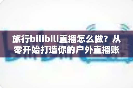 旅行bilibili直播怎么做?从零开始打造你的户外直播账号全攻略 旅行bilibili直播怎么做?从零开始打造你的户外直播账号全攻略