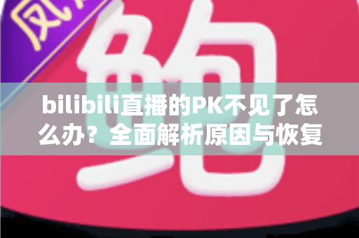 bilibili直播的PK不见了怎么办？全面解析原因与恢复方法，助你快速找回PK功能