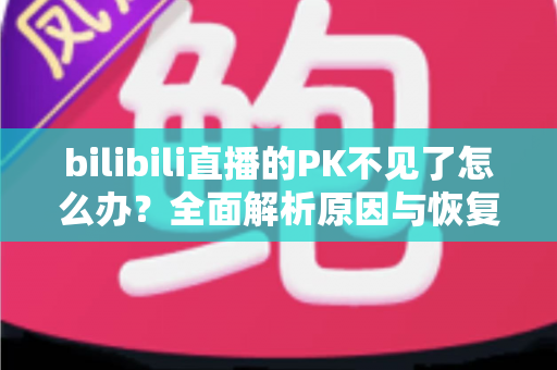 bilibili直播的PK不见了怎么办？全面解析原因与恢复方法，助你快速找回PK功能