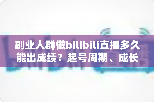 副业人群做bilibili直播多久能出成绩？起号周期、成长阶段与加速变现全解析