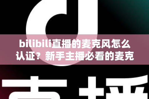 bilibili直播的麦克风怎么认证？新手主播必看的麦克风认证与设置完整指南