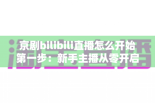 京剧bilibili直播怎么开始第一步：新手主播从零开启国粹直播的完整实操指南