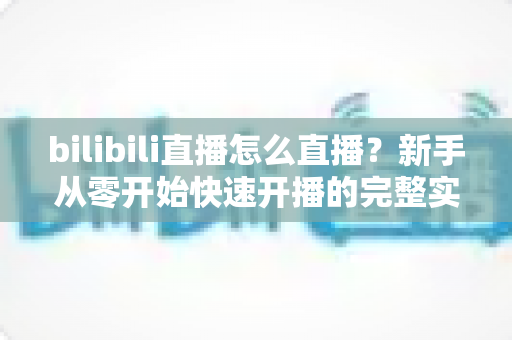 bilibili直播怎么直播?新手从零开始快速开播的完整实战指南 bilibili直播怎么直播?新手从零开始快速开播的完整实战指南