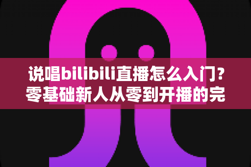 说唱bilibili直播怎么入门?零基础新人从零到开播的完整实战指南 说唱bilibili直播怎么入门?零基础新人从零到开播的完整实战指南