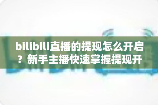 bilibili直播的提现怎么开启?新手主播快速掌握提现开启全流程与实用指南 bilibili直播的提现怎么开启?新手主播快速掌握提现开启全流程与实用指南