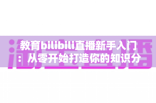 教育bilibili直播新手入门:从零开始打造你的知识分享课堂 教育bilibili直播新手入门:从零开始打造你的知识分享课堂