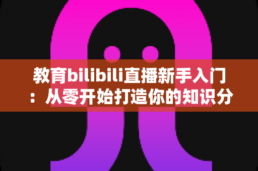 教育bilibili直播新手入门:从零开始打造你的知识分享课堂 教育bilibili直播新手入门:从零开始打造你的知识分享课堂