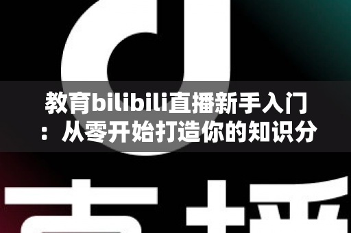 教育bilibili直播新手入门:从零开始打造你的知识分享课堂 教育bilibili直播新手入门:从零开始打造你的知识分享课堂