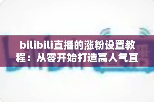 bilibili直播的涨粉设置教程：从零开始打造高人气直播间的完整攻略