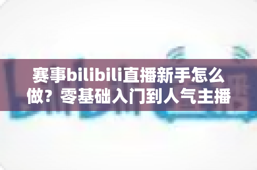 赛事bilibili直播新手怎么做?零基础入门到人气主播的完整实战指南 赛事bilibili直播新手怎么做?零基础入门到人气主播的完整实战指南