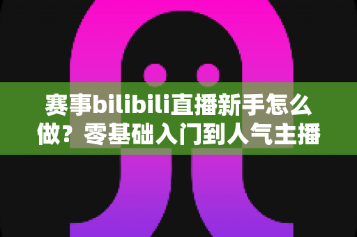 赛事bilibili直播新手怎么做？零基础入门到人气主播的完整实战指南