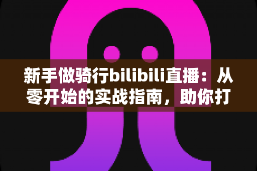 新手做骑行bilibili直播：从零开始的实战指南，助你打造高人气骑行直播间