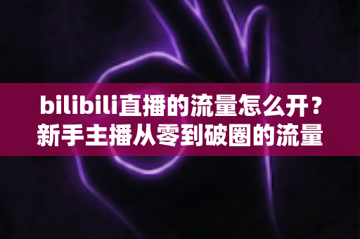 bilibili直播的流量怎么开？新手主播从零到破圈的流量增长实战指南