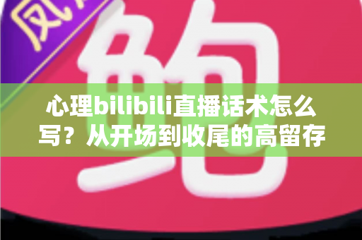 心理bilibili直播话术怎么写？从开场到收尾的高留存实战话术全攻略