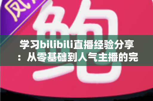 学习bilibili直播经验分享：从零基础到人气主播的完整实战成长指南