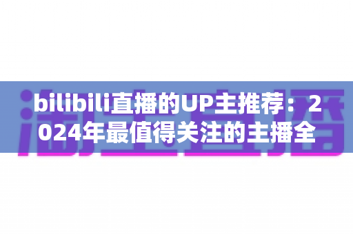 bilibili直播的UP主推荐：2024年最值得关注的主播全指南，帮你快速找到心仪直播间