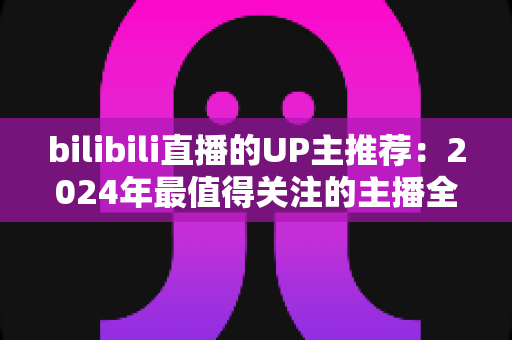 bilibili直播的UP主推荐：2024年最值得关注的主播全指南，帮你快速找到心仪直播间