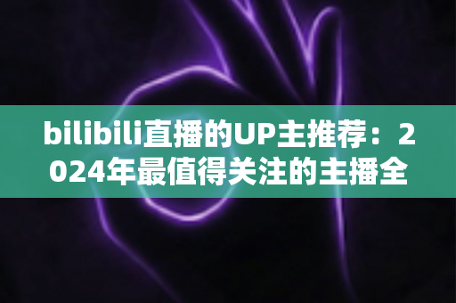 bilibili直播的UP主推荐：2024年最值得关注的主播全指南，帮你快速找到心仪直播间