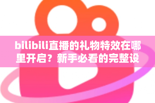 bilibili直播的礼物特效在哪里开启?新手必看的完整设置教程与常见问题解答 bilibili直播的礼物特效在哪里开启?新手必看的完整设置教程与常见问题解答