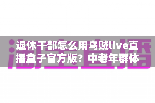 退休干部怎么用乌贼live直播盒子官方版?中老年群体轻松玩转直播观看与互动的实用指南 退休干部怎么用乌贼live直播盒子官方版?中老年群体轻松玩转直播观看与互动的实用指南