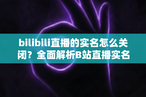 bilibili直播的实名怎么关闭？全面解析B站直播实名认证的管理、处理与隐私保护方法