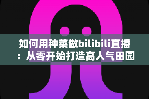 如何用种菜做bilibili直播:从零开始打造高人气田园直播间的实战指南 如何用种菜做bilibili直播:从零开始打造高人气田园直播间的实战指南