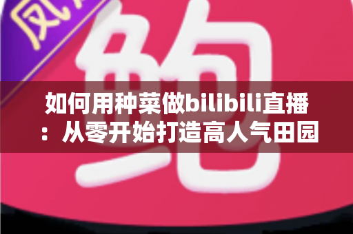 如何用种菜做bilibili直播:从零开始打造高人气田园直播间的实战指南 如何用种菜做bilibili直播:从零开始打造高人气田园直播间的实战指南