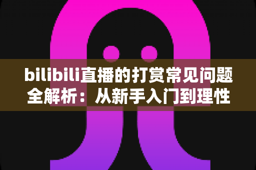 bilibili直播的打赏常见问题全解析：从新手入门到理性消费，一文读懂B站直播礼物与充值规则