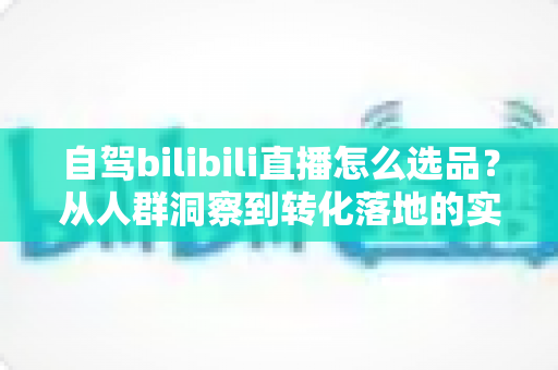 自驾bilibili直播怎么选品？从人群洞察到转化落地的实战全攻略