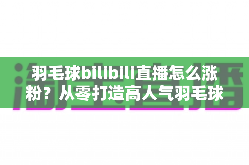 羽毛球bilibili直播怎么涨粉？从零打造高人气羽毛球直播间的实战运营指南