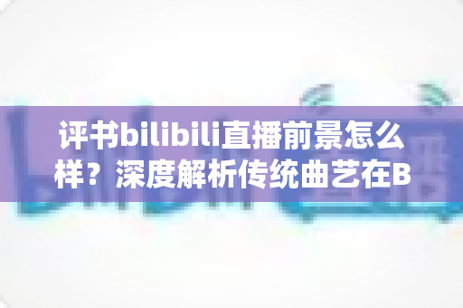 评书bilibili直播前景怎么样?深度解析传统曲艺在B站的机遇与未来 评书bilibili直播前景怎么样?深度解析传统曲艺在B站的机遇与未来